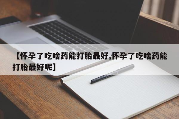 意外怀孕怎么办?打胎药购买微信【怀孕了吃啥药能打胎最好,怀孕了吃啥药能打胎最好呢】