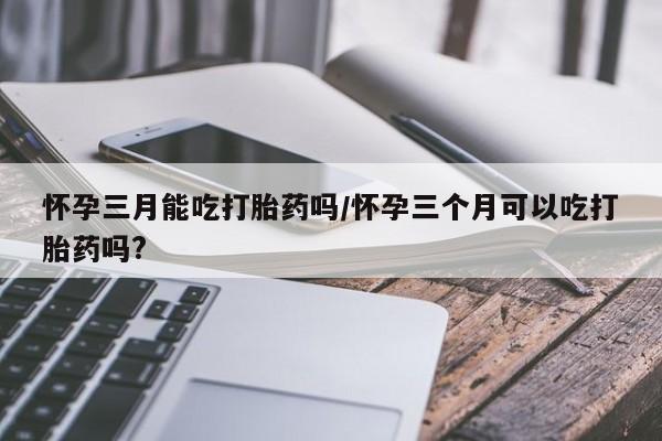 意外怀孕怎么办?打胎药购买微信怀孕三月能吃打胎药吗/怀孕三个月可以吃打胎药吗?