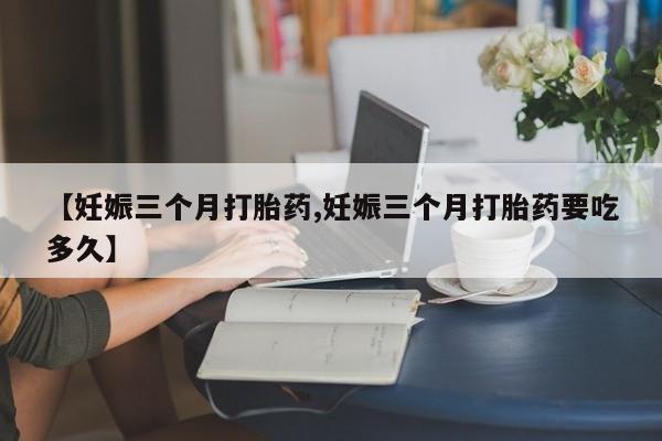 意外怀孕怎么办?打胎药购买微信【妊娠三个月打胎药,妊娠三个月打胎药要吃多久】