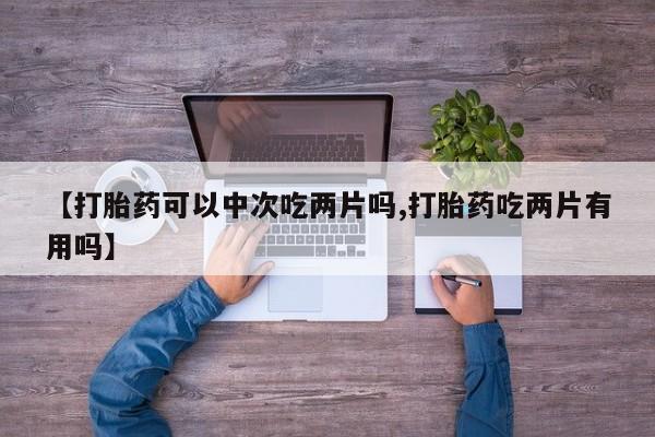 意外怀孕怎么办?打胎药购买微信【打胎药可以中次吃两片吗,打胎药吃两片有用吗】