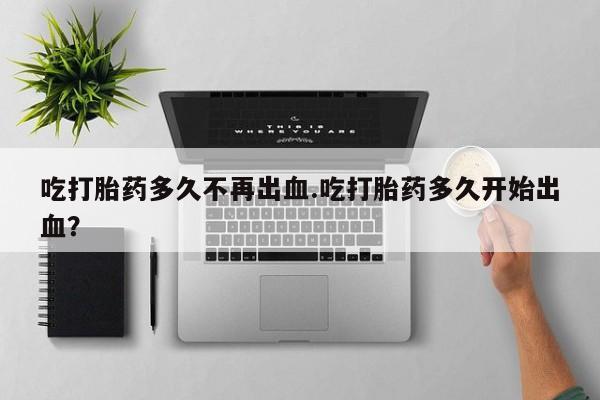 意外怀孕怎么办?打胎药购买微信吃打胎药多久不再出血.吃打胎药多久开始出血？