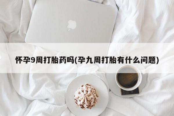 意外怀孕怎么办?打胎药购买微信怀孕9周打胎药吗(孕九周打胎有什么问题)