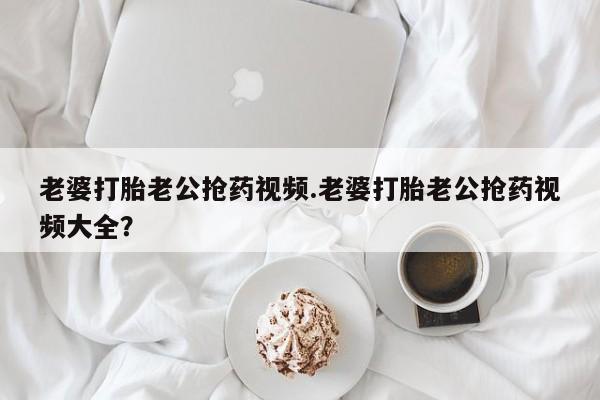 意外怀孕怎么办?打胎药购买微信老婆打胎老公抢药视频.老婆打胎老公抢药视频大全？