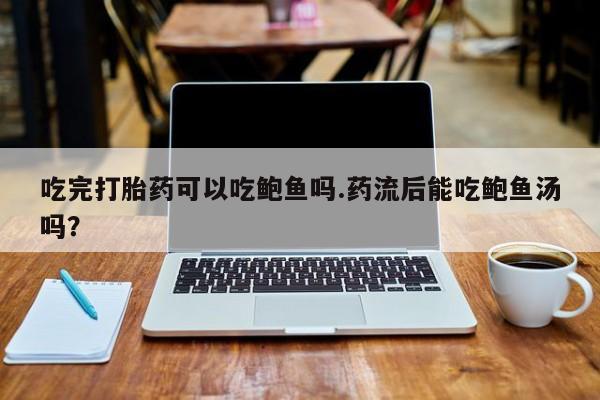 意外怀孕怎么办?打胎药购买微信吃完打胎药可以吃鲍鱼吗.药流后能吃鲍鱼汤吗？