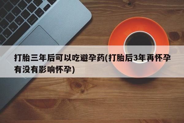 意外怀孕怎么办?打胎药购买微信打胎三年后可以吃避孕药(打胎后3年再怀孕有没有影响怀孕)