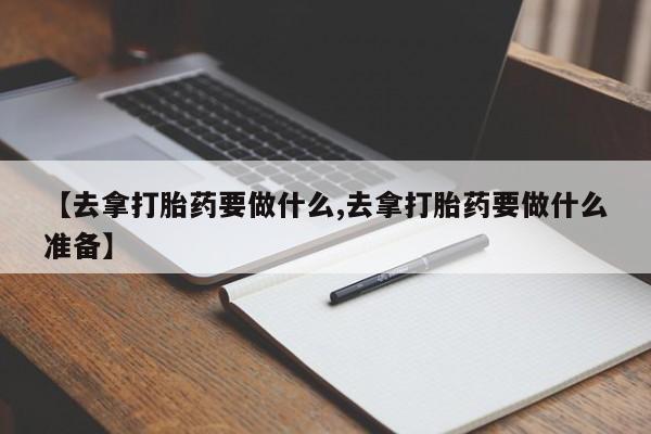 意外怀孕怎么办?打胎药购买微信【去拿打胎药要做什么,去拿打胎药要做什么准备】