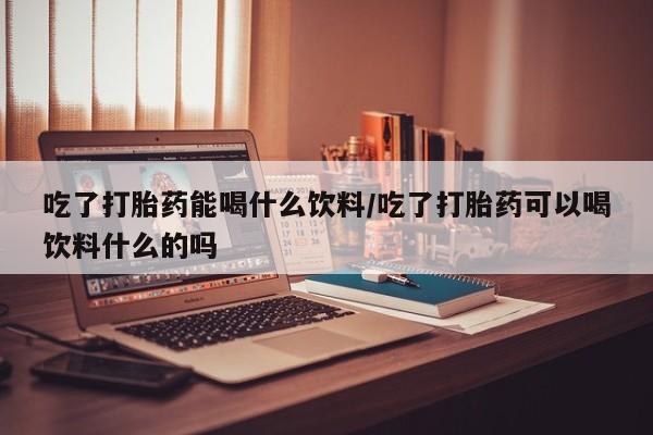 意外怀孕怎么办?打胎药购买微信吃了打胎药能喝什么饮料/吃了打胎药可以喝饮料什么的吗