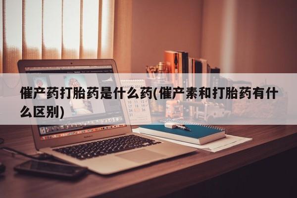 意外怀孕怎么办?打胎药购买微信催产药打胎药是什么药(催产素和打胎药有什么区别)