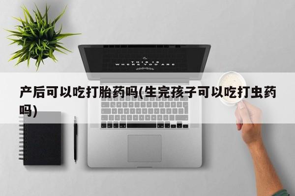 意外怀孕怎么办?打胎药购买微信产后可以吃打胎药吗(生完孩子可以吃打虫药吗)