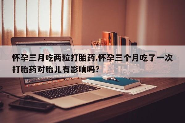 意外怀孕怎么办?打胎药购买微信怀孕三月吃两粒打胎药.怀孕三个月吃了一次打胎药对胎儿有影响吗？