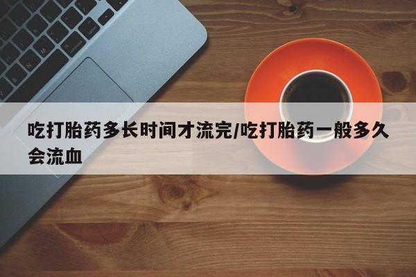 意外怀孕怎么办?打胎药购买微信吃打胎药多长时间才流完/吃打胎药一般多久会流血