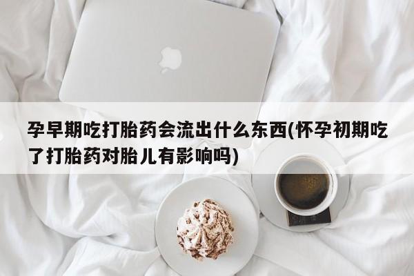 意外怀孕怎么办?打胎药购买微信孕早期吃打胎药会流出什么东西(怀孕初期吃了打胎药对胎儿有影响吗)