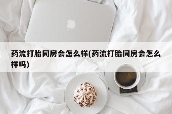 意外怀孕怎么办?打胎药购买微信药流打胎同房会怎么样(药流打胎同房会怎么样吗)