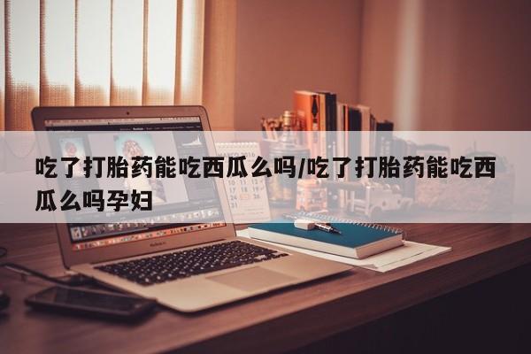 意外怀孕怎么办?打胎药购买微信吃了打胎药能吃西瓜么吗/吃了打胎药能吃西瓜么吗孕妇