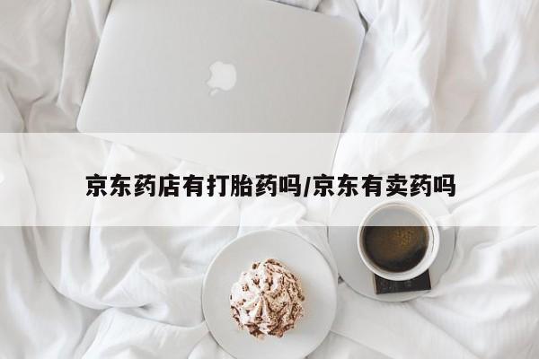 意外怀孕怎么办?打胎药购买微信京东药店有打胎药吗/京东有卖药吗