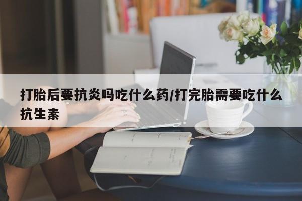 意外怀孕怎么办?打胎药购买微信打胎后要抗炎吗吃什么药/打完胎需要吃什么抗生素