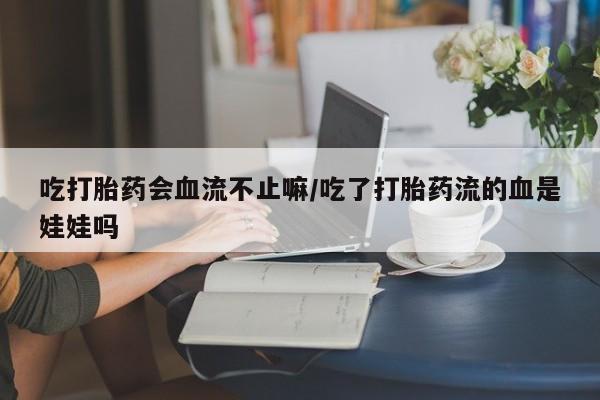 意外怀孕怎么办?打胎药购买微信吃打胎药会血流不止嘛/吃了打胎药流的血是娃娃吗