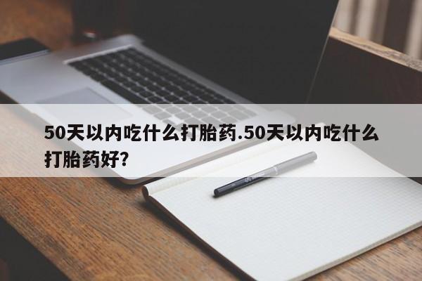 意外怀孕怎么办?打胎药购买微信50天以内吃什么打胎药.50天以内吃什么打胎药好？