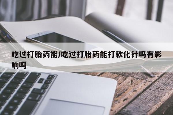 意外怀孕怎么办?打胎药购买微信吃过打胎药能/吃过打胎药能打软化针吗有影响吗
