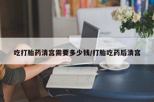 意外怀孕怎么办?打胎药购买微信吃打胎药清宫需要多少钱/打胎吃药后清宫