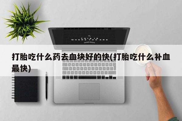 意外怀孕怎么办?打胎药购买微信打胎吃什么药去血块好的快(打胎吃什么补血最快)