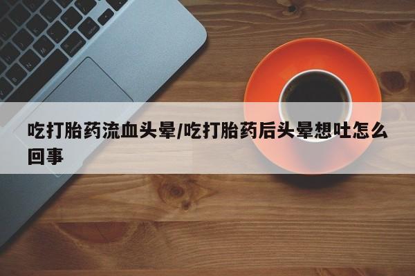 意外怀孕怎么办?打胎药购买微信吃打胎药流血头晕/吃打胎药后头晕想吐怎么回事