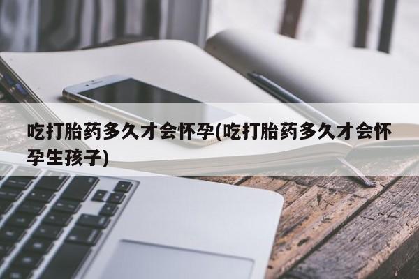 意外怀孕怎么办?打胎药购买微信吃打胎药多久才会怀孕(吃打胎药多久才会怀孕生孩子)