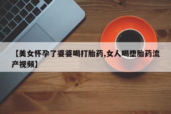 意外怀孕怎么办?打胎药购买微信【美女怀孕了婆婆喝打胎药,女人喝堕胎药流产视频】