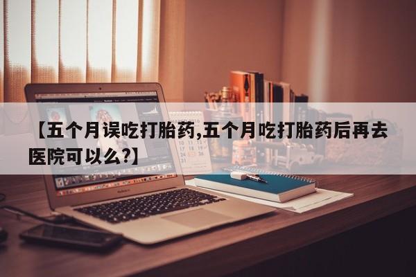意外怀孕怎么办?打胎药购买微信【五个月误吃打胎药,五个月吃打胎药后再去医院可以么?】