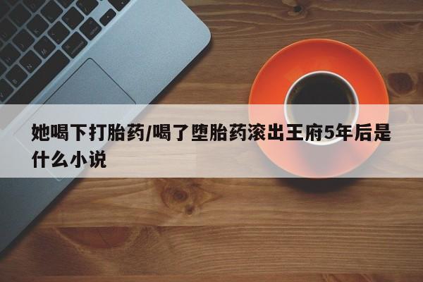 意外怀孕怎么办?打胎药购买微信她喝下打胎药/喝了堕胎药滚出王府5年后是什么小说