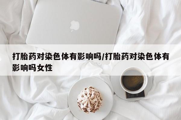 意外怀孕怎么办?打胎药购买微信打胎药对染色体有影响吗/打胎药对染色体有影响吗女性