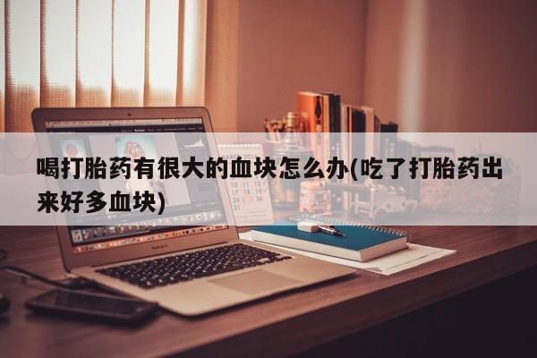 意外怀孕怎么办?打胎药购买微信喝打胎药有很大的血块怎么办(吃了打胎药出来好多血块)