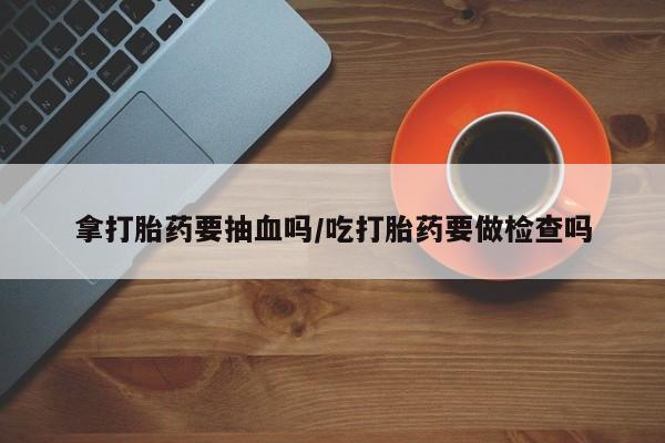 意外怀孕怎么办?打胎药购买微信拿打胎药要抽血吗/吃打胎药要做检查吗