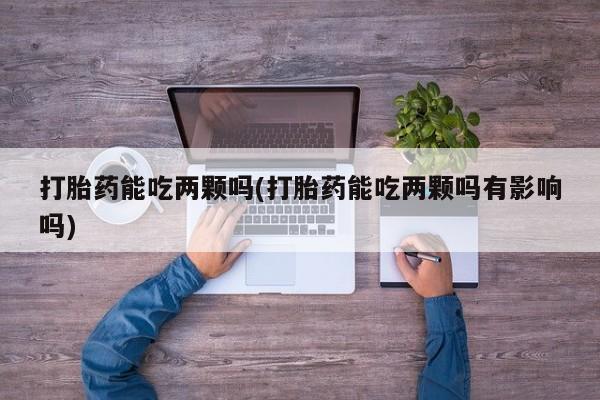 意外怀孕怎么办?打胎药购买微信打胎药能吃两颗吗(打胎药能吃两颗吗有影响吗)