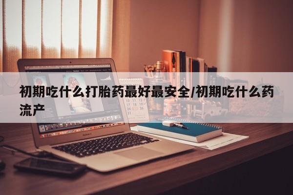 意外怀孕怎么办?打胎药购买微信初期吃什么打胎药最好最安全/初期吃什么药流产