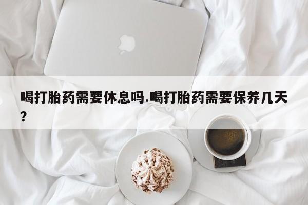 意外怀孕怎么办?打胎药购买微信喝打胎药需要休息吗.喝打胎药需要保养几天？