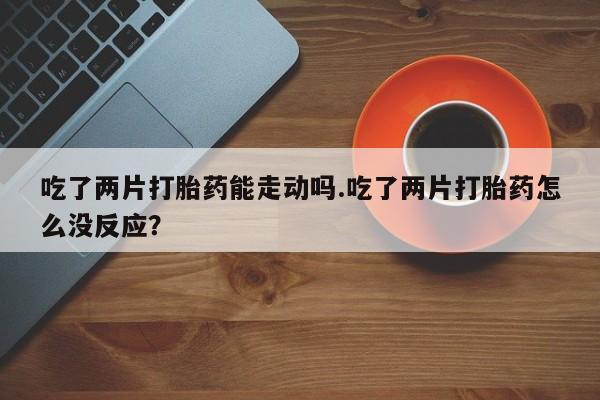 意外怀孕怎么办?打胎药购买微信吃了两片打胎药能走动吗.吃了两片打胎药怎么没反应？