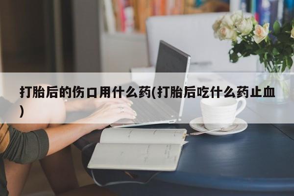 意外怀孕怎么办?打胎药购买微信打胎后的伤口用什么药(打胎后吃什么药止血)