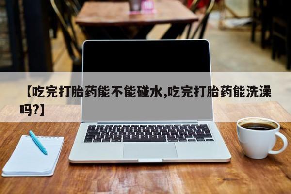 意外怀孕怎么办?打胎药购买微信【吃完打胎药能不能碰水,吃完打胎药能洗澡吗?】
