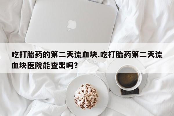 意外怀孕怎么办?打胎药购买微信吃打胎药的第二天流血块.吃打胎药第二天流血块医院能查出吗？