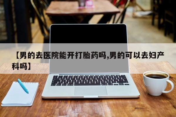 意外怀孕怎么办?打胎药购买微信【男的去医院能开打胎药吗,男的可以去妇产科吗】