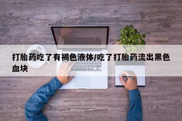 意外怀孕怎么办?打胎药购买微信打胎药吃了有褐色液体/吃了打胎药流出黑色血块
