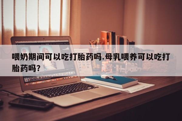 意外怀孕怎么办?打胎药购买微信喂奶期间可以吃打胎药吗.母乳喂养可以吃打胎药吗？