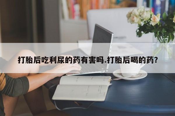 意外怀孕怎么办?打胎药购买微信打胎后吃利尿的药有害吗.打胎后喝的药？