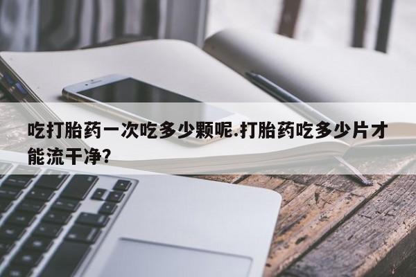 意外怀孕怎么办?打胎药购买微信吃打胎药一次吃多少颗呢.打胎药吃多少片才能流干净？