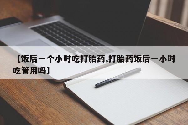 意外怀孕怎么办?打胎药购买微信【饭后一个小时吃打胎药,打胎药饭后一小时吃管用吗】