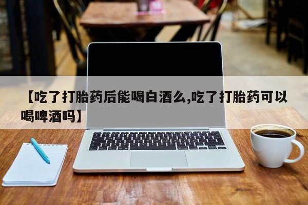 意外怀孕怎么办?打胎药购买微信【吃了打胎药后能喝白酒么,吃了打胎药可以喝啤酒吗】