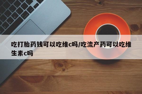 意外怀孕怎么办?打胎药购买微信吃打胎药钱可以吃维c吗/吃流产药可以吃维生素c吗