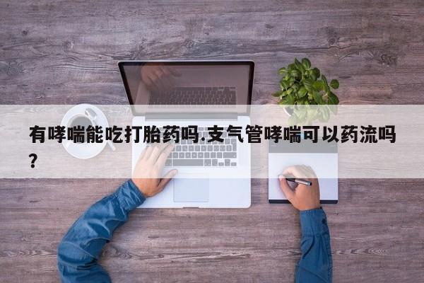 意外怀孕怎么办?打胎药购买微信有哮喘能吃打胎药吗.支气管哮喘可以药流吗？