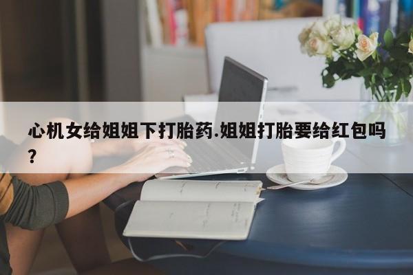 意外怀孕怎么办?打胎药购买微信心机女给姐姐下打胎药.姐姐打胎要给红包吗？